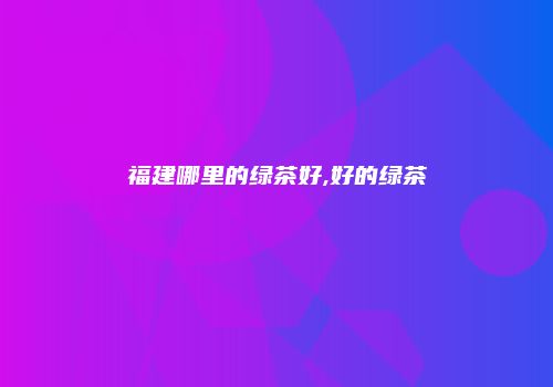 福建哪里的绿茶好,好的绿茶