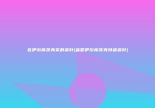 在伊尔库茨克买的茶叶(品尝伊尔库茨克特色茶叶)