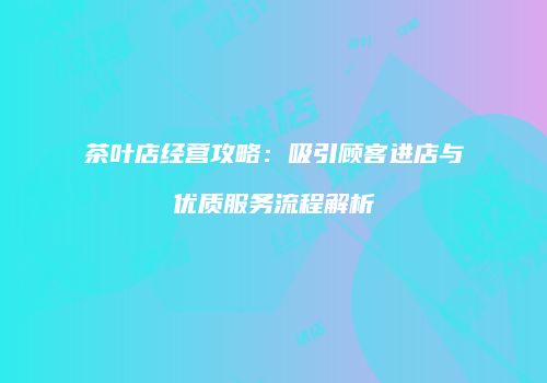茶叶店经营攻略：吸引顾客进店与优质服务流程解析