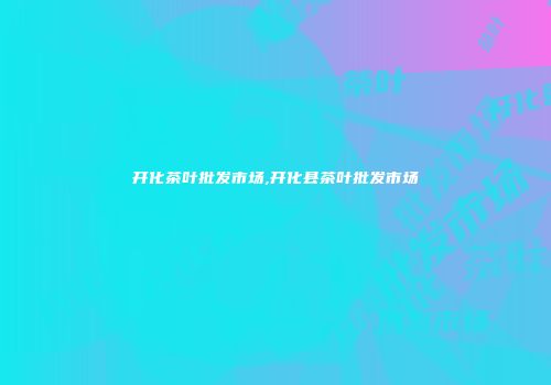 开化茶叶批发市场,开化县茶叶批发市场