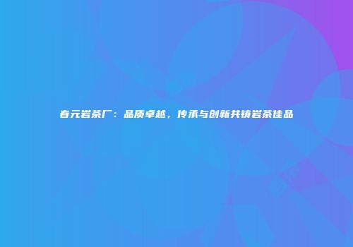春元岩茶厂：品质卓越，传承与创新共铸岩茶佳品