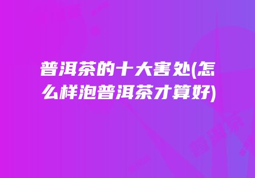 普洱茶的十大害处(怎么样泡普洱茶才算好)
