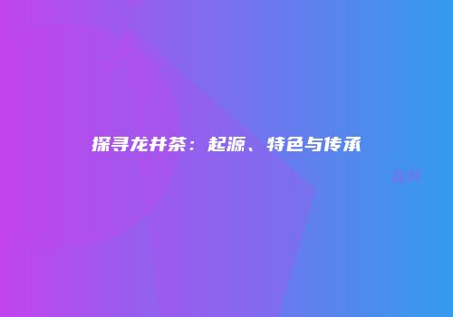 探寻龙井茶：起源、特色与传承