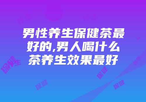 男性养生保健茶最好的,男人喝什么茶养生效果最好