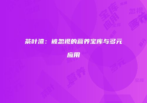 茶叶渣：被忽视的营养宝库与多元应用