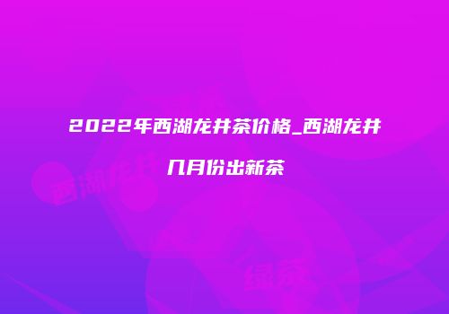2022年西湖龙井茶价格_西湖龙井几月份出新茶
