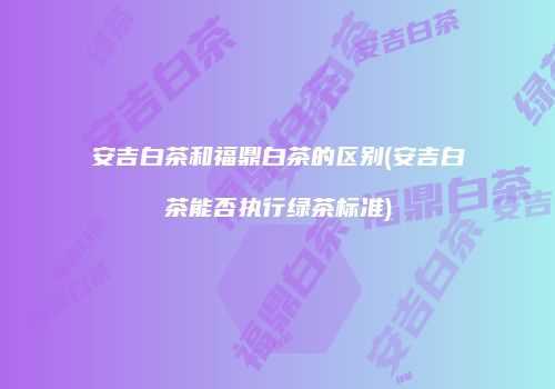 安吉白茶和福鼎白茶的区别(安吉白茶能否执行绿茶标准)