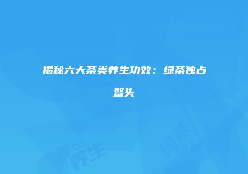 揭秘六大茶类养生功效：绿茶独占鳌头