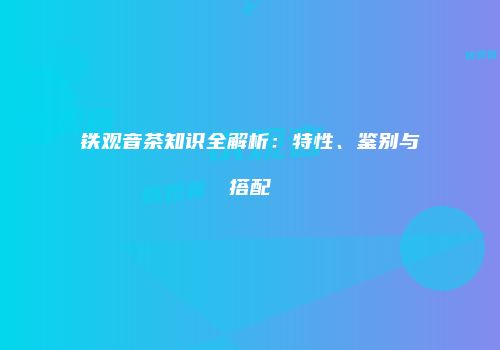 铁观音茶知识全解析：特性、鉴别与搭配