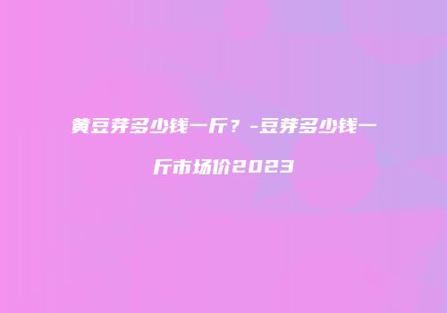 黄豆芽多少钱一斤？-豆芽多少钱一斤市场价2023