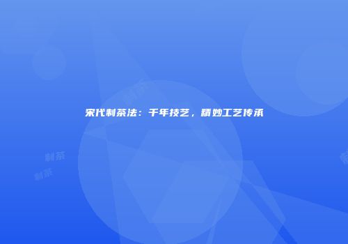 宋代制茶法：千年技艺，精妙工艺传承