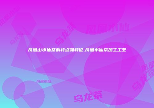 凤凰山水仙茶的特点和特征,凤凰水仙茶加工工艺