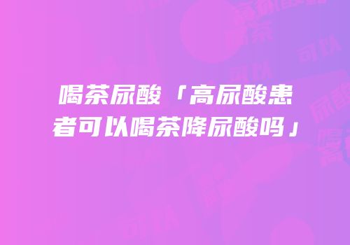 喝茶尿酸「高尿酸患者可以喝茶降尿酸吗」