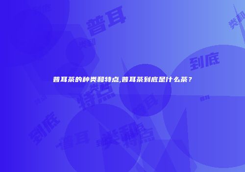 普耳茶的种类和特点,普耳茶到底是什么茶？
