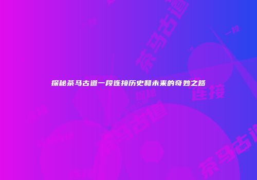 探秘茶马古道一段连接历史和未来的奇妙之路