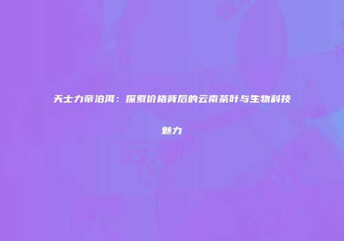 天士力帝泊洱：探索价格背后的云南茶叶与生物科技魅力