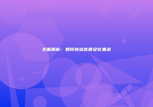 全面解析：如何挑选优质安化黑茶