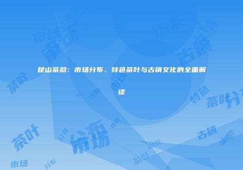 昆山茶韵：市场分布、特色茶叶与古镇文化的全面解读