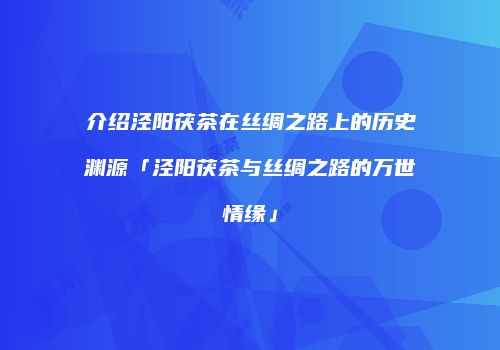 介绍泾阳茯茶在丝绸之路上的历史渊源「泾阳茯茶与丝绸之路的万世情缘」