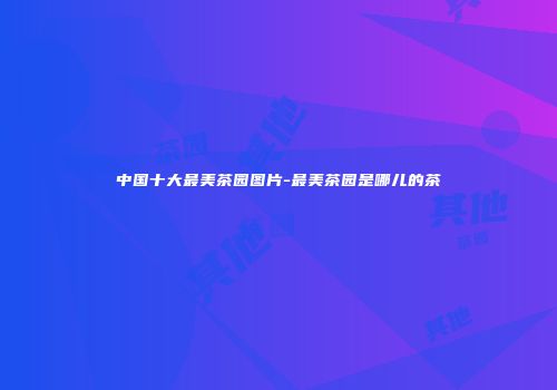 中国十大最美茶园图片-最美茶园是哪儿的茶