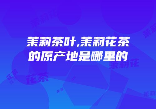 茉莉茶叶,茉莉花茶的原产地是哪里的