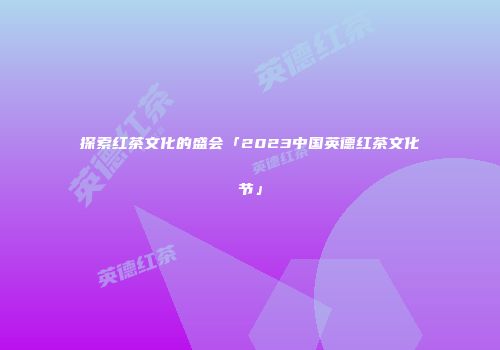 探索红茶文化的盛会「2023中国英德红茶文化节」