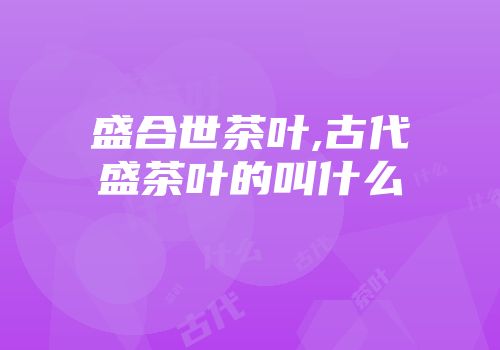 盛合世茶叶,古代盛茶叶的叫什么