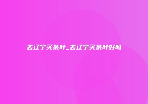 去辽宁买茶叶_去辽宁买茶叶好吗