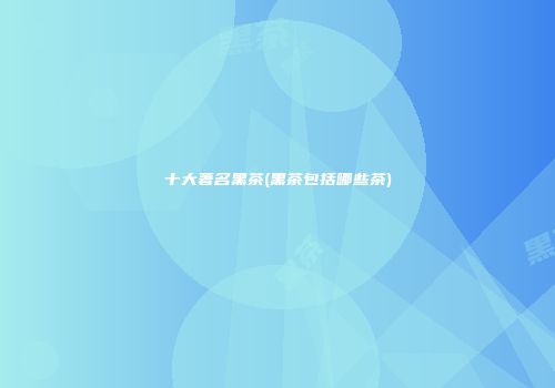 十大著名黑茶(黑茶包括哪些茶)