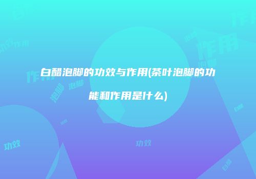 白醋泡脚的功效与作用(茶叶泡脚的功能和作用是什么)