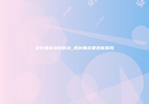 安化黑茶搭配喝法_各种黑茶要混着喝吗