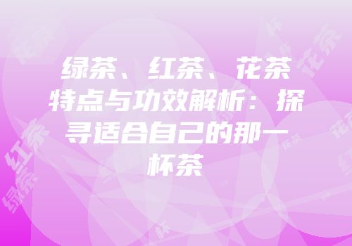绿茶、红茶、花茶特点与功效解析：探寻适合自己的那一杯茶