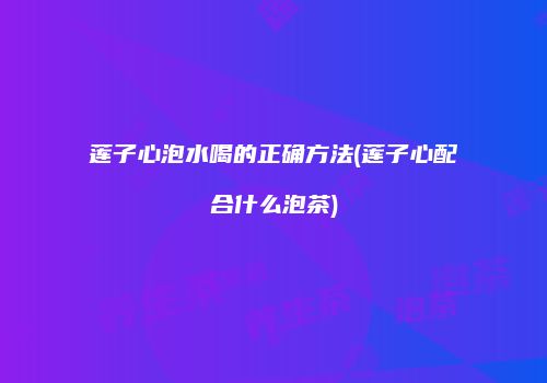 莲子心泡水喝的正确方法(莲子心配合什么泡茶)