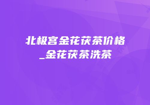 北极宫金花茯茶价格_金花茯茶洗茶