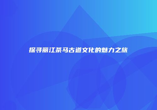 探寻丽江茶马古道文化的魅力之旅