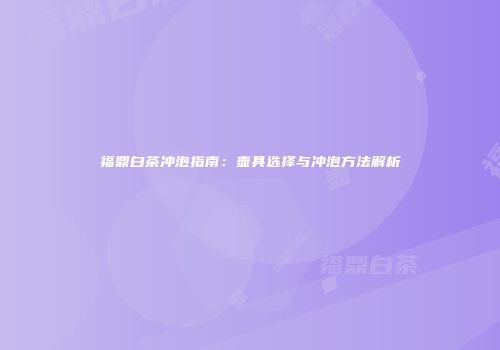 福鼎白茶冲泡指南：壶具选择与冲泡方法解析