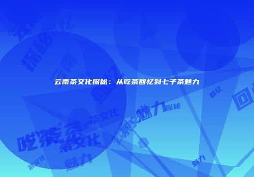 云南茶文化探秘：从吃茶回忆到七子茶魅力