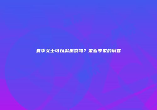 夏季女士可以喝黑茶吗？来看专家的解答
