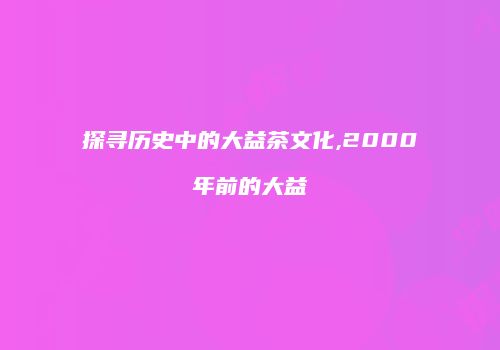 探寻历史中的大益茶文化,2000年前的大益