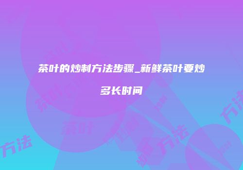 茶叶的炒制方法步骤_新鲜茶叶要炒多长时间
