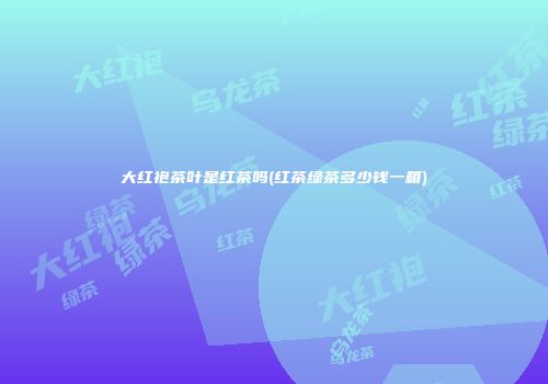 大红袍茶叶是红茶吗(红茶绿茶多少钱一箱)