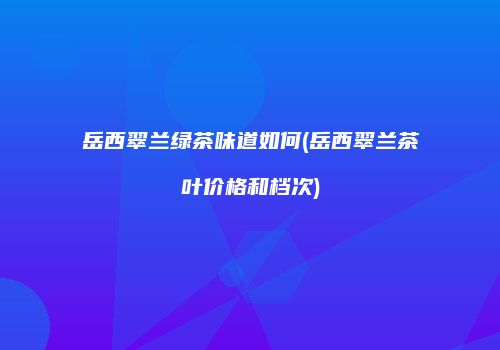 岳西翠兰绿茶味道如何(岳西翠兰茶叶价格和档次)