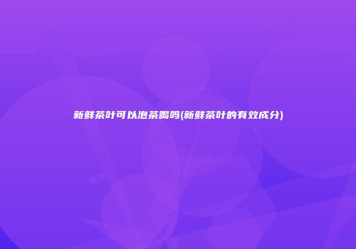 新鲜茶叶可以泡茶喝吗(新鲜茶叶的有效成分)