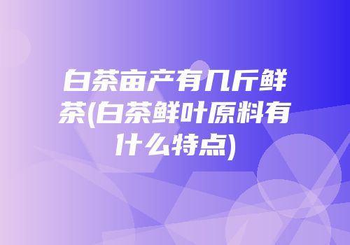 白茶亩产有几斤鲜茶(白茶鲜叶原料有什么特点)