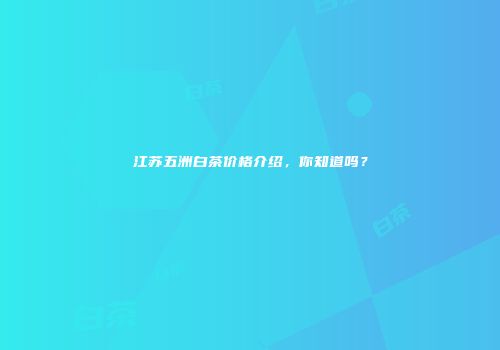 江苏五洲白茶价格介绍，你知道吗？