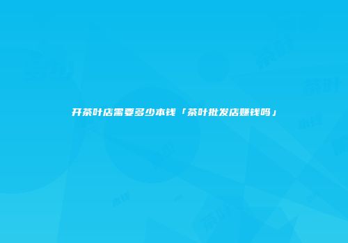 开茶叶店需要多少本钱「茶叶批发店赚钱吗」