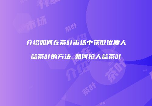 介绍如何在茶叶市场中获取优质大益茶叶的方法_如何抢大益茶叶
