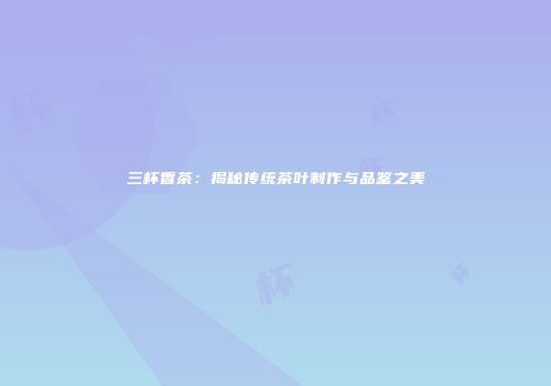 三杯香茶：揭秘传统茶叶制作与品鉴之美
