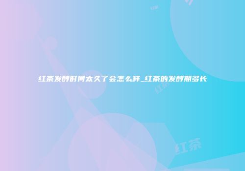 红茶发酵时间太久了会怎么样_红茶的发酵期多长