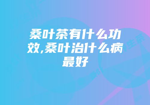 桑叶茶有什么功效,桑叶治什么病最好
